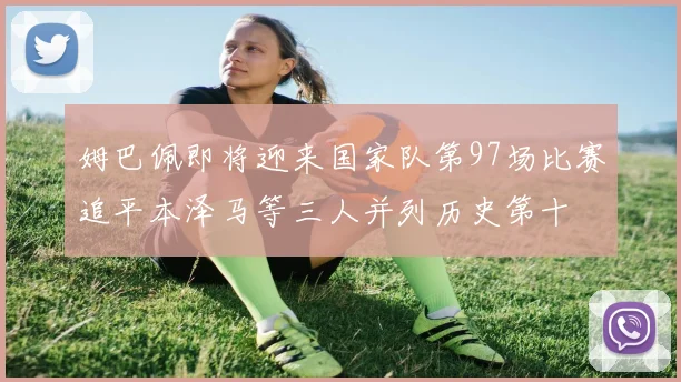 姆巴佩即将迎来国家队第97场比赛追平本泽马等三人并列历史第十