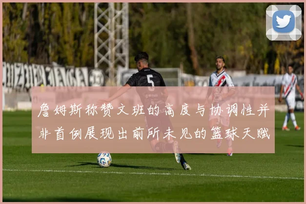 詹姆斯称赞文班的高度与协调性并非首例展现出前所未见的篮球天赋