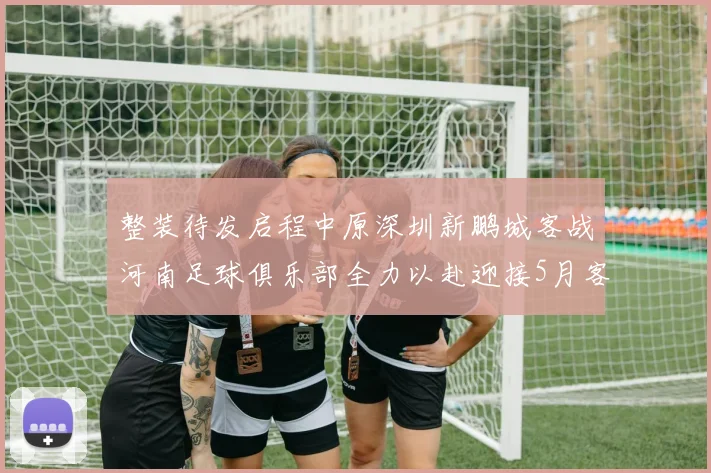 整装待发启程中原深圳新鹏城客战河南足球俱乐部全力以赴迎接5月客场挑战