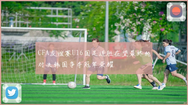 CFA友谊赛U16国足连胜在望最终轮对决韩国争夺冠军荣耀