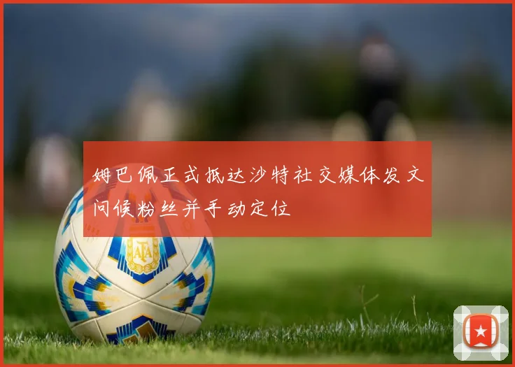 姆巴佩正式抵达沙特社交媒体发文问候粉丝并手动定位
