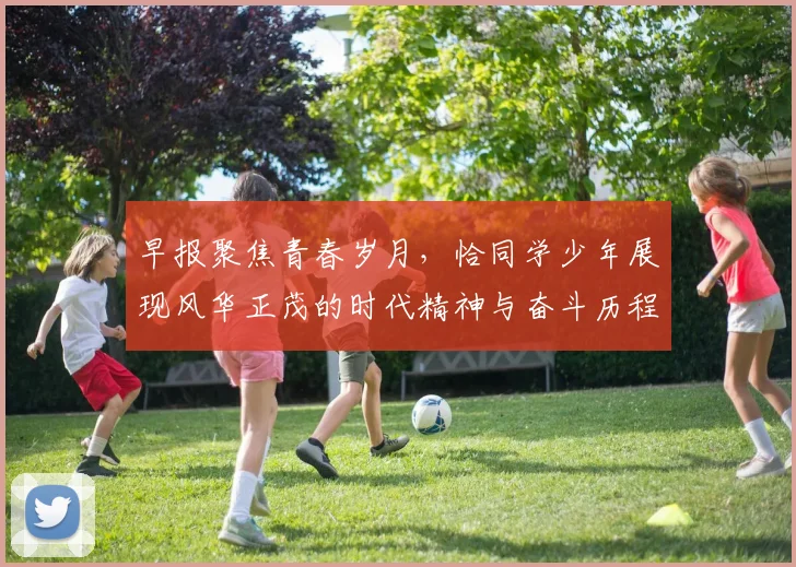 早报聚焦青春岁月，恰同学少年展现风华正茂的时代精神与奋斗历程