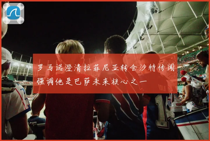 罗马诺澄清拉菲尼亚转会沙特传闻强调他是巴萨未来核心之一