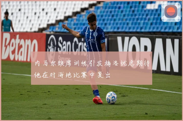 内马尔缺席训练引发梅洛忧虑期待他在对海地比赛中复出