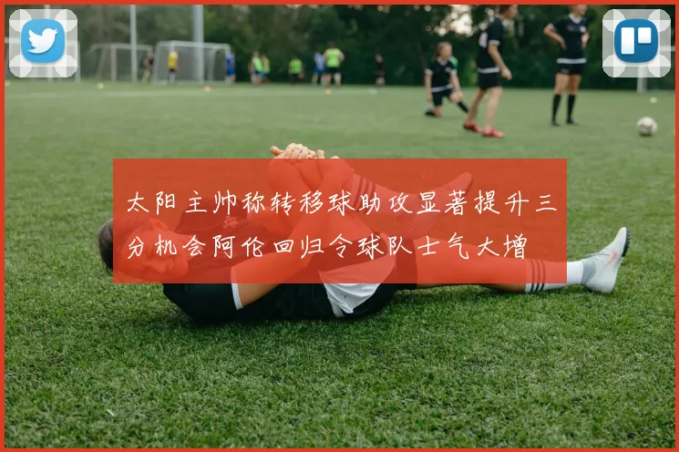 太阳主帅称转移球助攻显著提升三分机会阿伦回归令球队士气大增