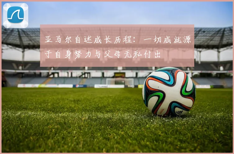 亚马尔自述成长历程：一切成就源于自身努力与父母无私付出