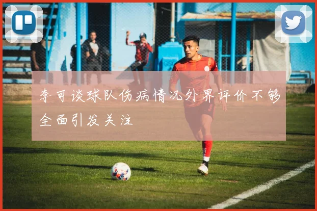 李可谈球队伤病情况外界评价不够全面引发关注
