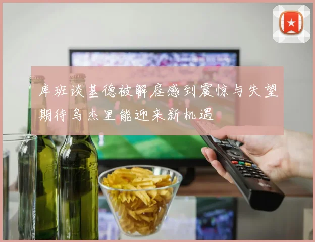 库班谈基德被解雇感到震惊与失望期待乌杰里能迎来新机遇